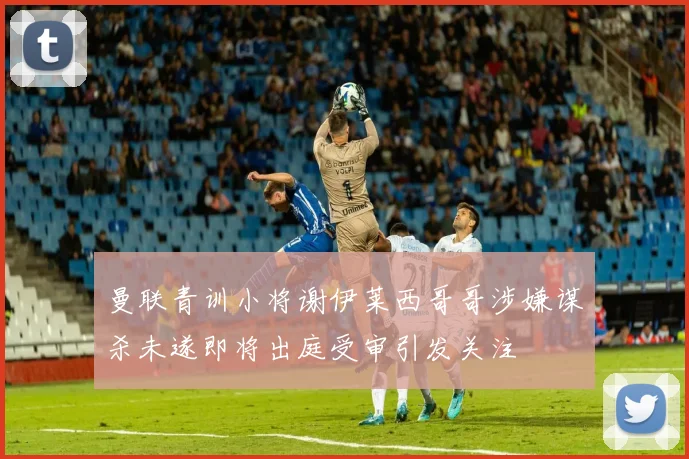 曼联青训小将谢伊莱西哥哥涉嫌谋杀未遂即将出庭受审引发关注