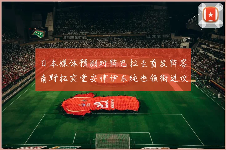 日本媒体预测对阵巴拉圭首发阵容南野拓实堂安律伊东纯也领衔进攻线
