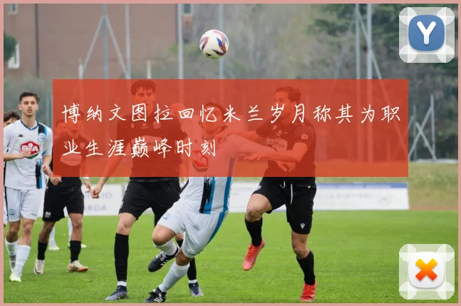 博纳文图拉回忆米兰岁月称其为职业生涯巅峰时刻