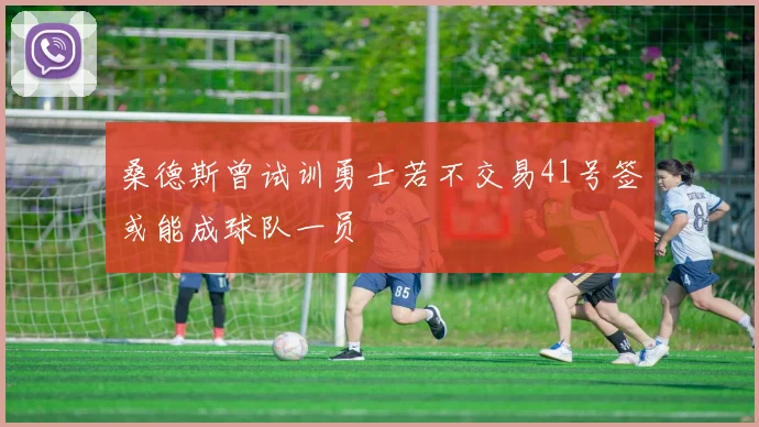 桑德斯曾试训勇士若不交易41号签或能成球队一员