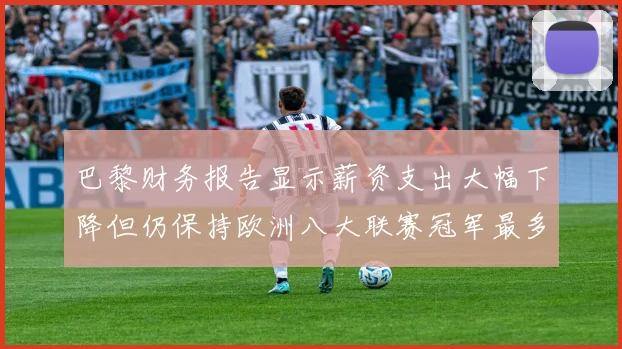巴黎财务报告显示薪资支出大幅下降但仍保持欧洲八大联赛冠军最多地位