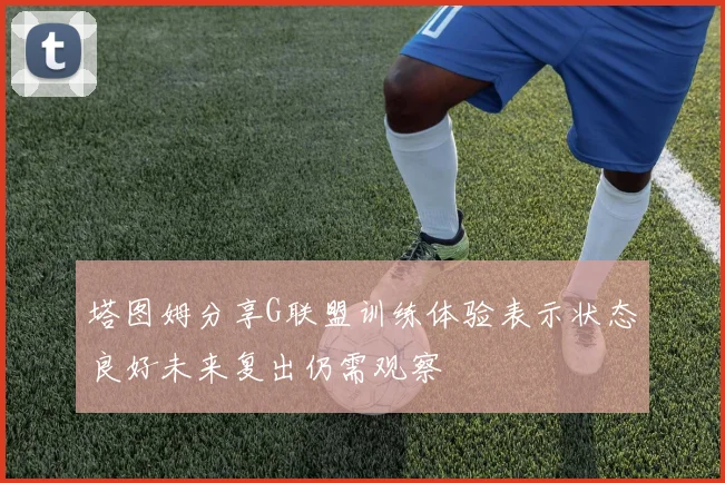 塔图姆分享G联盟训练体验表示状态良好未来复出仍需观察
