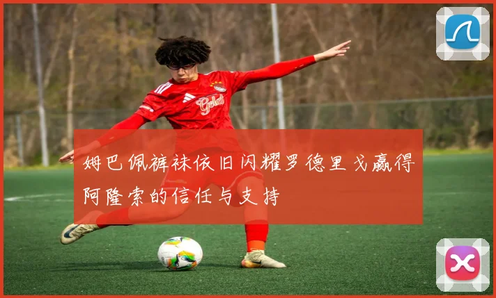 姆巴佩裤袜依旧闪耀罗德里戈赢得阿隆索的信任与支持