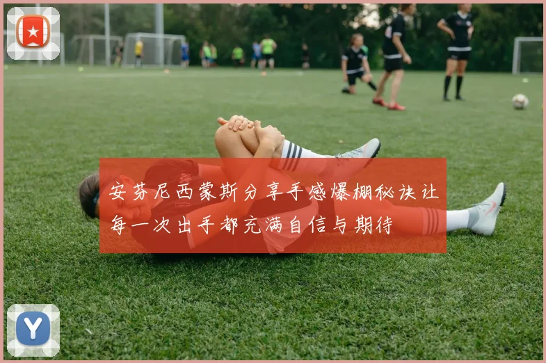 安芬尼西蒙斯分享手感爆棚秘诀让每一次出手都充满自信与期待