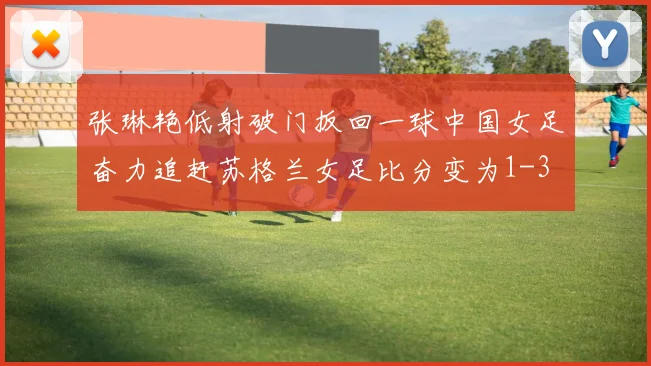 张琳艳低射破门扳回一球中国女足奋力追赶苏格兰女足比分变为1-3