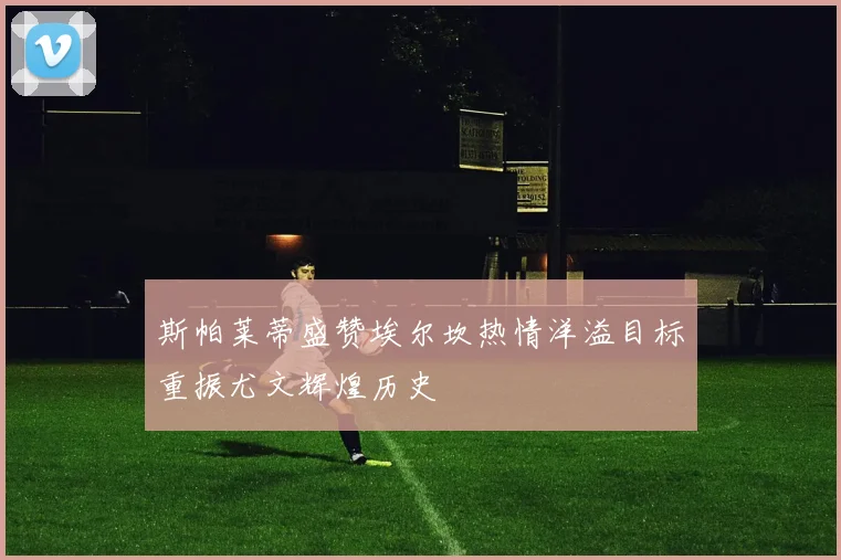 斯帕莱蒂盛赞埃尔坎热情洋溢目标重振尤文辉煌历史