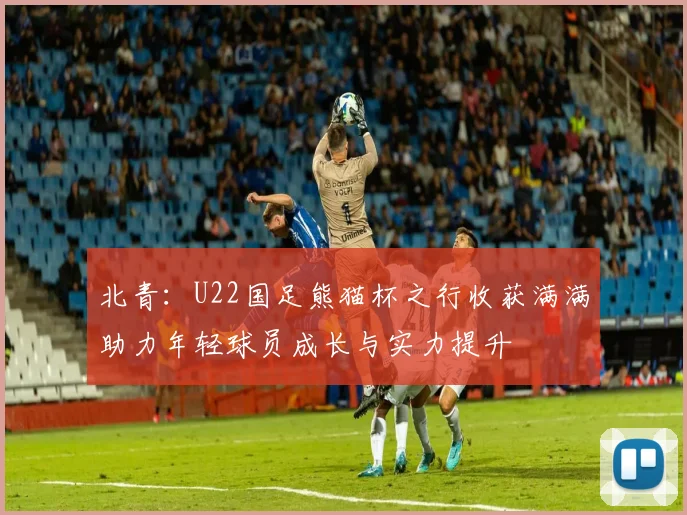 北青：U22国足熊猫杯之行收获满满助力年轻球员成长与实力提升