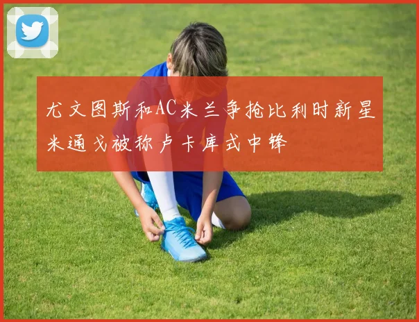 尤文图斯和AC米兰争抢比利时新星米通戈被称卢卡库式中锋