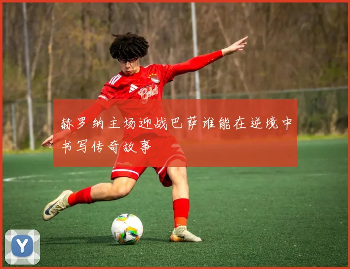 赫罗纳主场迎战巴萨谁能在逆境中书写传奇故事