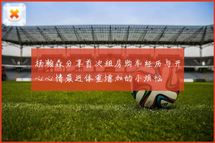杨瀚森分享首次租房购车经历与开心心情最近体重增加的小烦恼