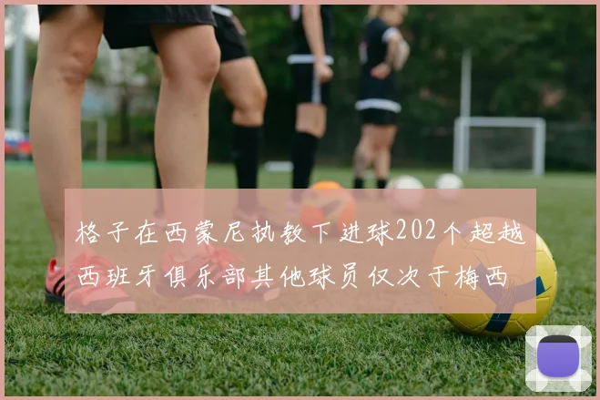 格子在西蒙尼执教下进球202个超越西班牙俱乐部其他球员仅次于梅西