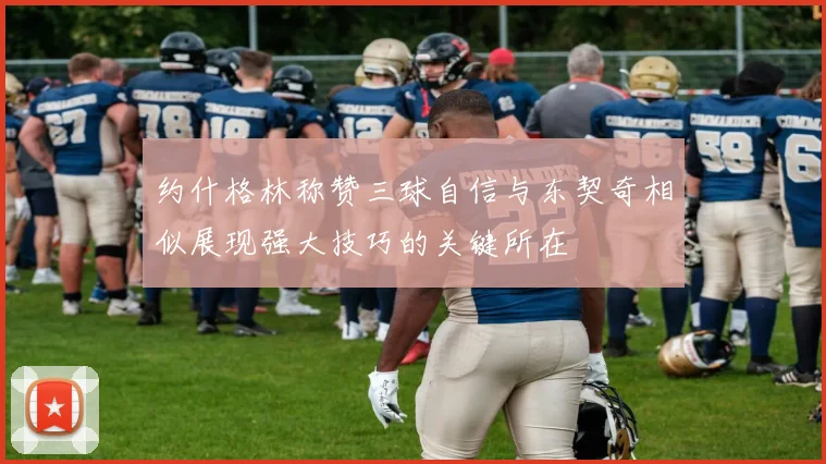 约什格林称赞三球自信与东契奇相似展现强大技巧的关键所在