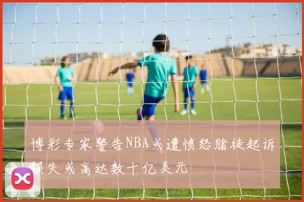 博彩专家警告NBA或遭愤怒赌徒起诉损失或高达数十亿美元