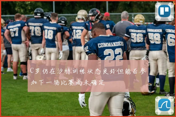 C罗仍在沙特训练状态良好但能否参加下一场比赛尚未确定