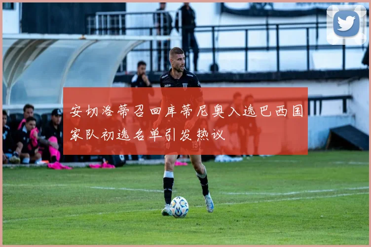 安切洛蒂召回库蒂尼奥入选巴西国家队初选名单引发热议