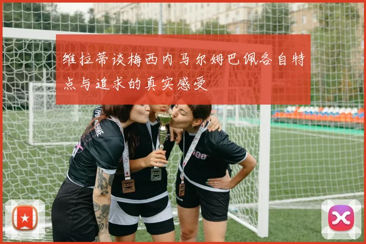 维拉蒂谈梅西内马尔姆巴佩各自特点与追求的真实感受
