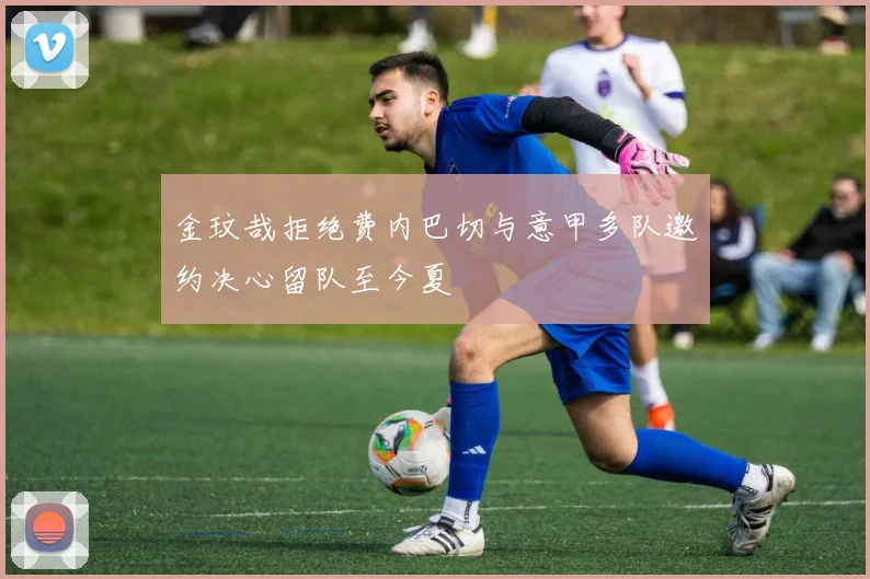 金玟哉拒绝费内巴切与意甲多队邀约决心留队至今夏