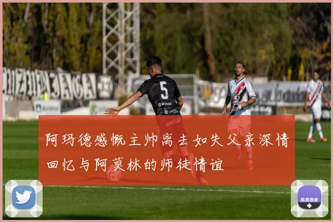 阿玛德感慨主帅离去如失父亲深情回忆与阿莫林的师徒情谊
