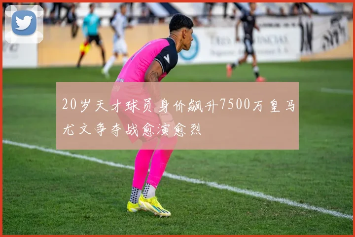 20岁天才球员身价飙升7500万皇马尤文争夺战愈演愈烈