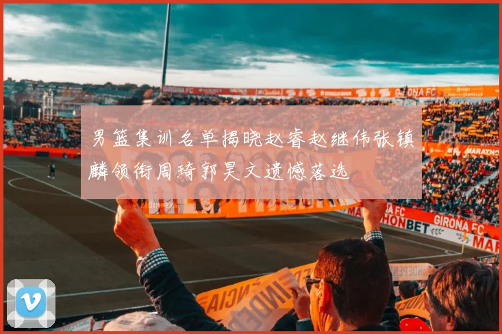 男篮集训名单揭晓赵睿赵继伟张镇麟领衔周琦郭昊文遗憾落选