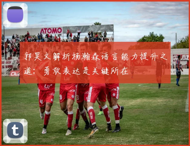 郭昊文解析杨瀚森语言能力提升之道：勇敢表达是关键所在