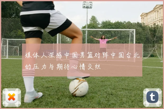 媒体人深感中国男篮对阵中国台北的压力与期待心情交织
