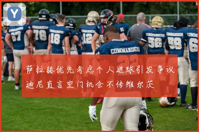 萨拉赫优先考虑个人进球引发争议迪尼直言空门机会不传维尔茨