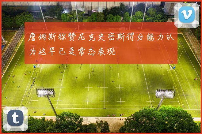 詹姆斯称赞尼克史密斯得分能力认为这早已是常态表现