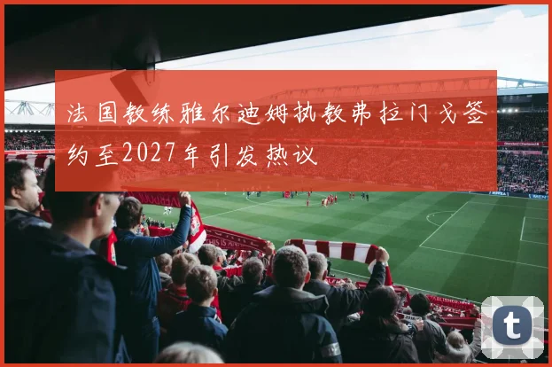法国教练雅尔迪姆执教弗拉门戈签约至2027年引发热议