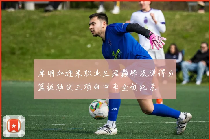 库明加迎来职业生涯巅峰表现得分篮板助攻三项命中率全创纪录