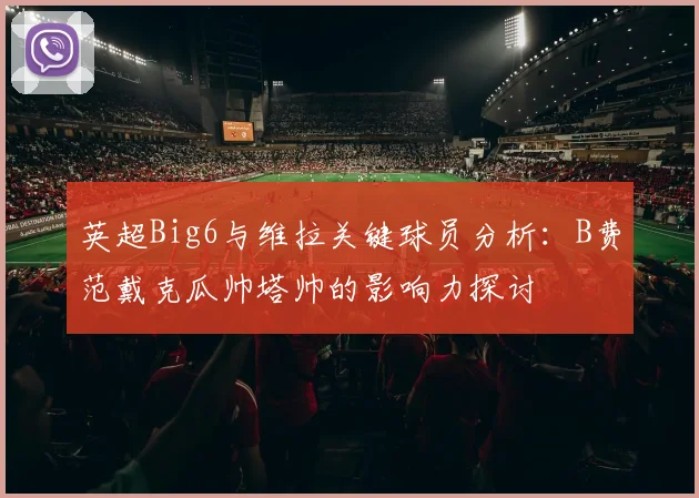 英超Big6与维拉关键球员分析：B费范戴克瓜帅塔帅的影响力探讨