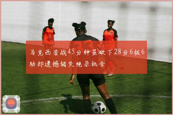 马克西苦战45分钟虽砍下28分6板6助却遗憾错失绝杀机会
