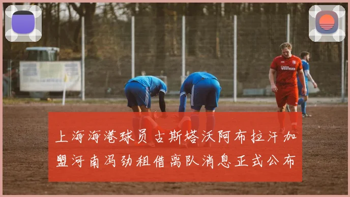 上海海港球员古斯塔沃阿布拉汗加盟河南冯劲租借离队消息正式公布
