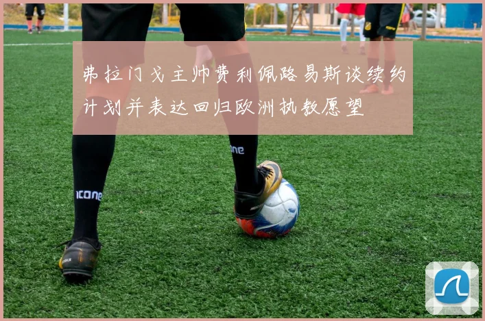 弗拉门戈主帅费利佩路易斯谈续约计划并表达回归欧洲执教愿望