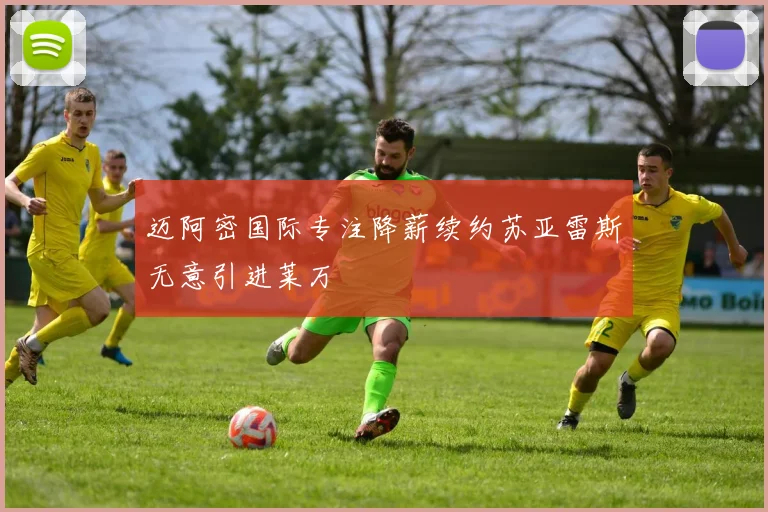 迈阿密国际专注降薪续约苏亚雷斯无意引进莱万